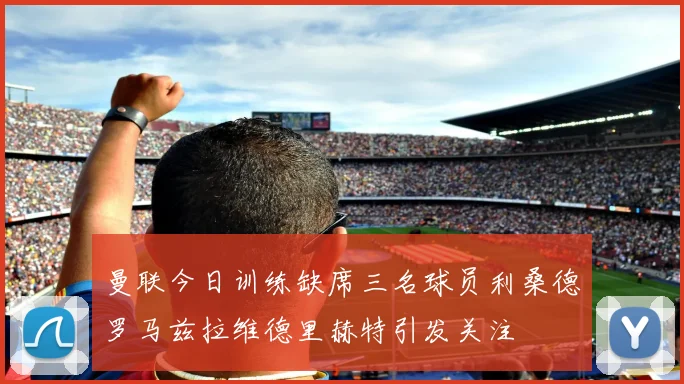 曼联今日训练缺席三名球员利桑德罗马兹拉维德里赫特引发关注