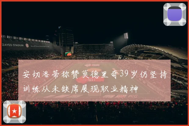 安切洛蒂称赞莫德里奇39岁仍坚持训练从未缺席展现职业精神