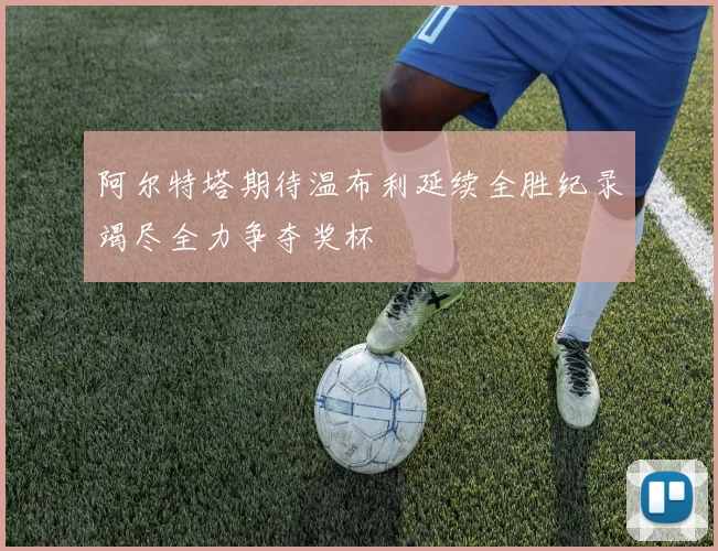 阿尔特塔期待温布利延续全胜纪录竭尽全力争夺奖杯