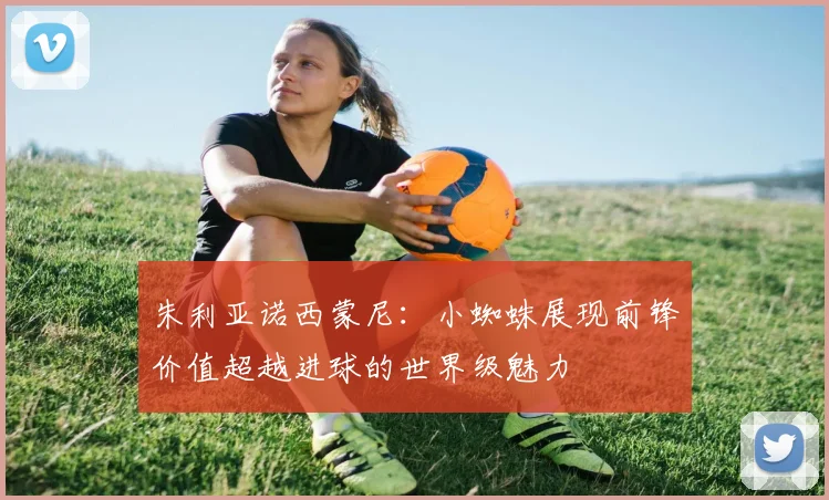 朱利亚诺西蒙尼：小蜘蛛展现前锋价值超越进球的世界级魅力