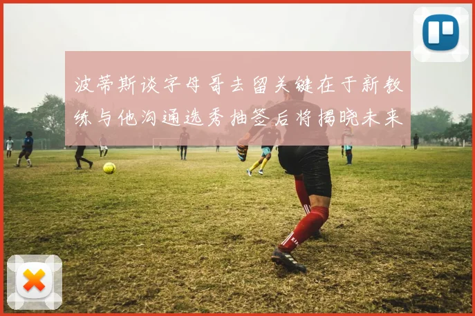 波蒂斯谈字母哥去留关键在于新教练与他沟通选秀抽签后将揭晓未来走向