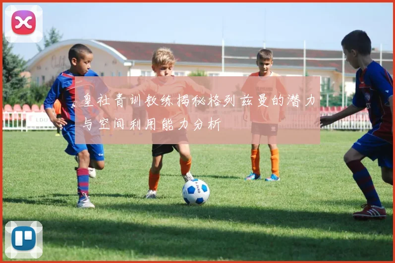 皇社青训教练揭秘格列兹曼的潜力与空间利用能力分析