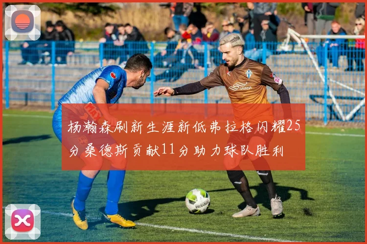 杨瀚森刷新生涯新低弗拉格闪耀25分桑德斯贡献11分助力球队胜利
