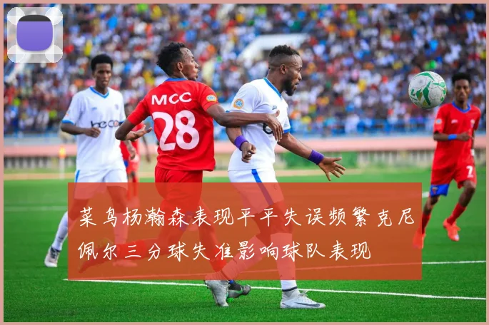 菜鸟杨瀚森表现平平失误频繁克尼佩尔三分球失准影响球队表现